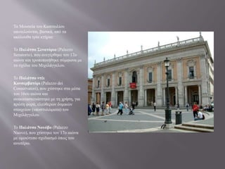 Τα Μουσεία του Καπιτωλίου
αποτελούνται, βασικά, από τα
ακόλουθα τρία κτήρια:
Το Παλάτσο Σενατόριο (Palazzo
Senatorio), που ανεγέρθηκε τον 12ο
αιώνα και τροποποιήθηκε σύμφωνα με
τα σχέδια του Μιχελάγγελου.
Το Παλάτσο ντέι
Κονσερβατόρι (Palazzo dei
Conservatori), που χτίστηκε στα μέσα
του 16ου αιώνα και
ανακατασκευάστηκε με τη χρήση, για
πρώτη φορά, ελεύθερων δομικών
στοιχείων (υποστυλώματα) του
Μιχελάγγελου.
Το Παλάτσο Νουόβο (Palazzo
Nuovo), που χτίστηκε τον 17ο αιώνα
με ομοιότυπο σχεδιασμό όπως του
ανωτέρω.
 