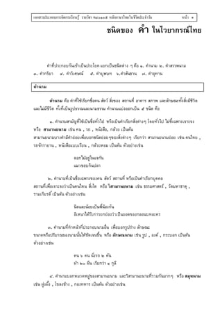 เอกสารประกอบการจัดการเรียนรู้ รายวิชา ท๔๐๑๐๕ หลักภาษาไทยในชีวิตประจาวัน หน้า ๑
ชนิดของ คำ ในไวยำกรณ์ไทย
คำที่ประกอบกันเข้ำเป็นประโยค แยกเป็นชนิดต่ำง ๆ คือ ๑. คำนำม ๒. คำสรรพนำม
๓. คำกริยำ ๔. คำวิเศษณ์ ๕. คำบุพบท ๖.คำสันธำน ๗. คำอุทำน
คำนำม
คำนำม คือ คำที่ใช้เรียกชื่อคน สัตว์ สิ่งของ สถำนที่ อำคำร สภำพ และลักษณะทั้งสิ่งมีชีวิต
และไม่มีชีวิต ทั้งที่เป็นรูปธรรมและนำมธรรม คำนำมแบ่งออกเป็น ๕ ชนิด คือ
๑. คำนำมสำมัญที่ใช้เป็นชื่อทั่วไป หรือเป็นคำเรียกสิ่งต่ำงๆ โดยทั่วไป ไม่ชี้เฉพำะเจำะจง
หรือ สำมำนยนำม เช่น คน , รถ , หนังสือ, กล้วย เป็นต้น
สำมำนยนำมบำงคำมีคำย่อยเพื่อบอกชนิดย่อยๆของสิ่งต่ำงๆ เรียกว่ำ สำมำนยนำมย่อย เช่น คนไทย ,
รถจักรำยำน , หนังสือแบบเรียน , กล้วยหอม เป็นต้น ตัวอย่ำงเช่น
ดอกไม้อยู่ในแจกัน
แมวชอบกินปลำ
๒. คำนำมที่เป็นชื่อเฉพำะของคน สัตว์ สถำนที่ หรือเป็นคำเรียกบุคคล
สถำนที่เพื่อเจำะจงว่ำเป็นคนไหน สิ่งใด หรือ วิสำมำนยนำม เช่น ธรรมศำสตร์ , วัดมหำธำตุ ,
รำมเกียรติ์เป็นต้น ตัวอย่ำงเช่น
นิดและน้อยเป็นพี่น้องกัน
อิเหนำได้รับกำรยกย่องว่ำเป็นยอดของกลอนบทละคร
๓. คำนำมที่ทำหน้ำที่ประกอบนำมอื่น เพื่อบอกรูปร่ำง ลักษณะ
ขนำดหรือปริมำณของนำมนั้นให้ชัดเจนขึ้น หรือ ลักษณนำม เช่น รูป , องค์ , กระบอก เป็นต้น
ตัวอย่ำงเช่น
คน ๖ คน นั่งรถ ๒ คัน
ผ้ำ ๒๐ ผืน เรียกว่ำ ๑ กุลี
๔. คำนำมบอกหมวดหมู่ของสำมำนยนำม และวิสำมำนยนำมที่รวมกันมำกๆ หรือ สมุหนำม
เช่น ฝูงผึ้ง , โขลงช้ำง , กองทหำร เป็นต้น ตัวอย่ำงเช่น
 