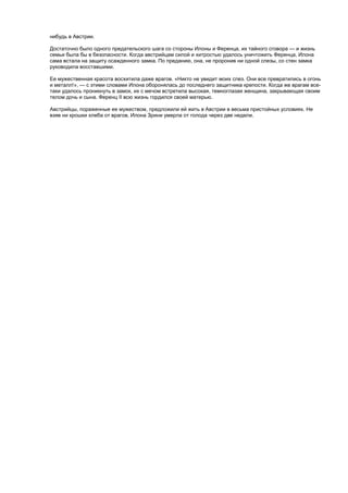 нибудь в Австрии.
Достаточно было одного предательского шага со стороны Илоны и Ференца, их тайного сговора — и жизнь
семьи была бы в безопасности. Когда австрийцам силой и хитростью удалось уничтожить Ференца, Илона
сама встала на защиту осажденного замка. По преданию, она, не проронив ни одной слезы, со стен замка
руководила восставшими.
Ее мужественная красота восхитила даже врагов. «Никто не увидит моих слез. Они все превратились в огонь
и металл!», — с этими словами Илона оборонялась до последнего защитника крепости. Когда же врагам все-
таки удалось проникнуть в замок, их с мечом встретила высокая, темноглазая женщина, закрывающая своим
телом дочь и сына. Ференц II всю жизнь гордился своей матерью.
Австрийцы, пораженные ее мужеством, предложили ей жить в Австрии в весьма пристойных условиях. Не
взяв ни крошки хлеба от врагов, Илона Зрини умерла от голода через две недели.
 