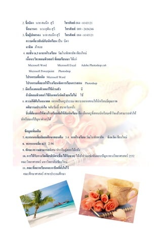 2. ชื่อบิดา นาย สมนึก สุวี โทรศัพท์ 084 - 6143121
ชื่อมารดา นาง ยุพิน สุวี โทรศัพท์ 089 - 2656246
3. ชื่อผู้ปกครอง นาย สมนึก สุวี โทรศัพท์ 084 - 6143121
ความเกี่ยวพันธ์กับนักเรียน เป็น บิดา
อาชีพ ค้าขาย
4. จบชั้น ม.3 มาจากโรงเรียน วัฒโนทัยพายัพ เชียงใหม่
เนื้อหา/วิชาคอมพิวเตอร์ ที่เคยเรียนมา ได้แก่
Microsoft Word Microsoft Excel Adobe Photoshop cs6
Microsoft Powerpoint Photoshop
โปรแกรมที่ถนัด Microsoft Word
โปรแกรมที่อยากให้โรงเรียนจัดการเรียนการสอน Photoshop
5. มีเครื่องคอมพิวเตอร์ใช้ส่วนตัว มี
ถ้ามีคอมพิวเตอร์ ใช้อินเทอร์เน็ตด้วยหรือไม่ ใช้
6. ความใฝ่ ฝันในอนาคต อยากเป็นครูประถม เพราะอยากสอนให้นักเรียนมีคุณภาพ
คติธรรมประจาใจ ขยันวันนี้ สบายวันหน้า
สิ่งที่ต้องการให้ทางโรงเรียนจัดให้กับนักเรียน คือ เลือกครูที่สอนนักเรียนเข้าใจแล้วสามารถทาให้
นักเรียนแก้ปัญหาต่างๆได้
ข้อมูลเพิ่มเติม
7. คะแนนเฉลี่ยมัธยมศึกษาตอนต้น 3.4 จากโรงเรียน วัฒโนทัยพายัพ จังหวัด เชียงใหม่
8. คะแนนเฉลี่ย ม.5 2.96
9. ทักษะ/ความสามารถพิเศษ ประดิษฐ์ดอกไม้แห้ง
10. การได้รับรางวัลเกียรติบัตร(ชื่อ-ได้รับจาก) ได้เข้าร่วมแข่งขันตอบปัญหาทางวิทยาศาสตร์ 2552
คณะวิทยาศาสตร์ มหาวิทยาลับเชียงใหม่
11. คณะที่อยากเรียนและอาชีพที่ตั้งใจไว้
คณะศึกษาศาสตร์ สาขาประถมศึกษา
 