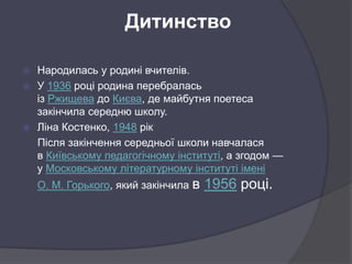 Дитинство
 Народилась у родині вчителів.
 У 1936 році родина перебралась
із Ржищева до Києва, де майбутня поетеса
закінчила середню школу.
 Ліна Костенко, 1948 рік
Після закінчення середньої школи навчалася
в Київському педагогічному інституті, а згодом —
у Московському літературному інституті імені
О. М. Горького, який закінчила в 1956 році.
 