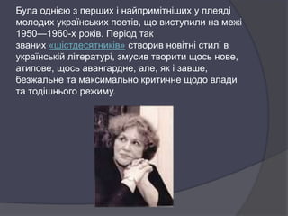 Була однією з перших і найпримітніших у плеяді
молодих українських поетів, що виступили на межі
1950—1960-х років. Період так
званих «шістдесятників» створив новітні стилі в
українській літературі, змусив творити щось нове,
атипове, щось авангардне, але, як і завше,
безжальне та максимально критичне щодо влади
та тодішнього режиму.
 
