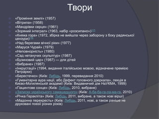 Твори
 «Проміння землі» (1957)
 «Вітрила» (1958)
 «Мандрівки серця» (1961)
 «Зоряний інтеграл» (1963, набір «розсипано»)[17]
 «Княжа гора» (1972, збірка не вийшла через заборону з боку радянської
цензури)[18]
 «Над берегами вічної ріки» (1977)
 «Маруся Чурай» (1979)
 «Неповнорність» (1980)
 «Сад нетанучих скульптур» (1987)
 «Бузиновий цар» (1987) — для дітей
 «Вибране» (1987)
 «Інкрустації» (1994, видання італійською мовою, відзначене премією
Петрарки)
 «Берестечко» (Київ: Либідь, 1999, перевидання 2010)
 «Гуманітарна аура нації, або Дефект головного дзеркала», лекція в
Києво-Могилянській академії (Київ: Видавничий дім НаУКМА, 1999)
 «Гіацинтове сонце» (Київ: Либідь, 2010, вибране)
 «Записки українського самашедшого» (Київ: А-ба-ба-га-ла-ма-га, 2010)
 «Річка Геракліта» (Київ: Либідь, 2011, вибране, а також нові вірші)
 «Мадонна перехресть» (Київ: Либідь, 2011, нові, а також раніше не
друковані поезії різних років)
 