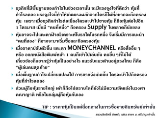  ธุรกิจที่มีพื้นฐำนของกำไรในช่วงเวลำนั้น จะมีแรงจูงใจที่ดีกว่ำ หุ้นที่
กำไรลดลง แรงจูงใจนี้ทำให้เกิดแรงผลักจำกใครก็ได้ที่อยำกจะถือครอง
หุ้น เพรำะเมื่อธุรกิจกำไรต่อเนื่องใครจะบ้ำไปขำยหุ้น ก็ถือหุ้นต่อไปอีก
1 ไตรมำส เมื่อมี “คนที่หนึ่ง” ถือครอง Supply ในตลำดก็น้อยลง
 หุ้นอำจจะไปแตะตำฝ่ ำยวิเครำะห์โบรกใดโบรกหนึ่ง จึงเริ่มมีกำรแนะนำ
“คนที่สอง” ก็อำจจะมำเริ่มซื้อและถือครองหุ้น
 เมื่อรำคำปรับตัวขึ้น แตะตำ MONEYCHANNEL หรือสื่ออื่นๆ
หรือ ออกหนังสือพิมพ์หน้ำ 1 คนก็เข้ำไปเล่นกัน คนอื่นๆที่ไม่ได้
เกี่ยวข้องก็อยำกรู้ว่ำหุ้นเป็ นอย่ำงไร แนวรับแนวต้ำนอยู่ตรงไหน ก็คือ
“ผู้เล่นคนสุดท้ำย”
 เมื่อพื้นฐำนกำไรเปลี่ยนแปลงไป กำรขำยจึงเกิดขึ้น ใครจะบ้ำไปถือครอง
หุ้นที่กำไรลดลง
 ส่วนผู้ถือหุ้นรำยใหญ่ เค้ำก็ถือไปตรำบใดที่ยังไม่มีควำมขัดแย้งในวงศำ
คณำญำติ หรือในกลุ่มผู้ถือหุ้นกันเอง
TIP : รำคำหุ้นเป็ นแค่สื่อกลำงในกำรซื้อขำยสินทรัพย์เท่ำนั้น
สงวนลิขสิทธิ์ สำหรับ AIRA สำขำ ม. ศรีปทุมเท่ำนั้น
 