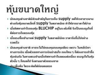  นักลงทุนต่ำงชำติมีส่วนสำคัญในกำรเก็บ supply แต่ใช้เวลำยำวนำน
ต่ำงกับหุ้นขนำดเล็กที่ supply ในตลำดน้อย ทำให้ลำกรำคำได้ง่ำย
 เมื่อทิศทำงกำไรของหุ้น BLUCHIP อยู่ในระดับที่ดี จึงเป็ นแรงจูงใจที่
ดีต่อกำรถือครองหุ้น
 เมื่อแรงซื้อเข้ำมำแต่ supply ในตลำดมีน้อย รำคำจึงขึ้นไปอย่ำง
รวดเร็ว
 นักลงทุนต่ำงชำติ อำจจะไม่ใช่กองทุนกองทุนเดียว เพรำะ ในหลักวิชำ
ทำงกำรเงิน เมื่อตัวเลขทำงกำรเงินน่ำสนใจ กองไหนๆ ก็ต้องกำรเข้ำซื้อ
หุ้นเช่นกัน ในทำงตรงข้ำมเมื่อทิศทำงกำไรลดลงต่อเนื่อง แรงจูงใจในหุ้น
ตัวนั้นๆ ก็หมดไป จึงตำมมำด้วยแรงขำย
 ประเด็นคือ ใครจะคิดได้ก่อนคนแรก
 