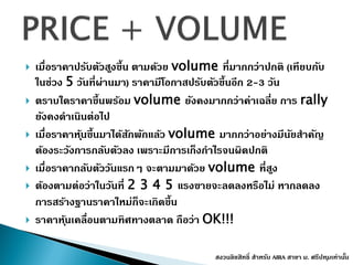  เมื่อรำคำปรับตัวสูงขึ้น ตำมด้วย volume ที่มำกกว่ำปกติ (เทียบกับ
ในช่วง 5 วันที่ผ่ำนมำ) รำคำมีโอกำสปรับตัวขึ้นอีก 2-3 วัน
 ตรำบใดรำคำขึ้นพร้อม volume ยังคงมำกกว่ำค่ำเฉลี่ย กำร rally
ยังคงดำเนินต่อไป
 เมื่อรำคำหุ้นขึ้นมำได้สักพักแล้ว volume มำกกว่ำอย่ำงมีนัยสำคัญ
ต้องระวังกำรกลับตัวลง เพรำะมีกำรเก็งกำไรจนผิดปกติ
 เมื่อรำคำกลับตัววันแรกๆ จะตำมมำด้วย volume ที่สูง
 ต้องตำมต่อว่ำในวันที่ 2 3 4 5 แรงขำยจะลดลงหรือไม่ หำกลดลง
กำรสร้ำงฐำนรำคำใหม่ก็จะเกิดขึ้น
 รำคำหุ้นเคลื่อนตำมทิศทำงตลำด ถือว่ำ OK!!!
สงวนลิขสิทธิ์ สำหรับ AIRA สำขำ ม. ศรีปทุมเท่ำนั้น
 