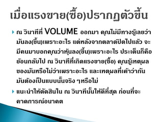  ณ วินำทีที่ VOLUME ออกมำ คุณไม่มีทำงรู้เลยว่ำ
มันลง(ขึ้น)เพรำะอะไร แต่หลังจำกตลำดปิ ดไปแล้ว จะ
มีคนมำบอกคุณว่ำหุ้นลง(ขึ้น)เพรำะอะไร ประเด็นก็คือ
ย้อนกลับไป ณ วินำทีที่เกิดแรงขำย(ซื้อ) คุณรู้เหตุผล
ของมันหรือไม่ว่ำเพรำะอะไร และเหตุผลที่เค้ำว่ำกัน
มันต้องเป็ นแบบนั้นจริงๆหรือไม่
 แนะนำให้ตัดสินใน ณ วินำทีนั้นให้ดีที่สุด ก่อนที่จะ
คำดกำรณ์อนำคต
 
