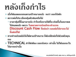  เมื่อได้ผลตอบแทนตำมเป้ ำหมำยแล้ว จบ!!! ออกไปพัก
 ครำวต่อไปจะเลือกหุ้นตัวเดิมหรือไม่
◦ รำคำหุ้นที่ขึ้นมำอำจรับ กำไรหรือรำยได้ที่จะเกิดขึ้นในอนำคต
ไปหมดแล้ว เพรำะ ในตลำดกำรเงินมักจะคำนวณ
Discount Cash Flow ก็แปลว่ำ รอบต่อไปอำจจะไม่
ขึ้นต่อก็ได้
 หำกทำแล้วแต่ยังไม่ได้ตำมเป้ ำหมำย ก็ต้องฝึ กต่อไปด้วยตัวคุณ
เอง
 TECHNICAL ทำได้เพียง บอกจังหวะ เท่ำนั้น ไม่ได้บอกอะไร
ไปมำกกว่ำนั้น
สงวนลิขสิทธิ์ สำหรับ AIRA สำขำ ม. ศรีปทุมเท่ำนั้น
 