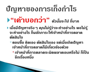 “เค้ำบอกว่ำ” ตัวนั้นจะไป กี่บำท
 เมื่อมีปัญหำจริงๆ คุณไม่รู้ว่ำจะทำอย่ำงไร พอไม่รู้
จะทำอย่ำงไร ก็ผลักภำระให้เจ้ำหน้ำที่กำรตลำด
ตัดสินใจ
◦ตอนซื้อ คิดเอง ตัดสินใจเอง แต่เมื่อเกิดปัญหำ
เจ้ำหน้ำที่กำรตลำดก็มีเกี่ยวข้องด้วย
เจ้ำหน้ำที่กำรตลำดจะผิดพลำดเองหรือไม่ ก็เป็ น
อีกเรื่องหนึ่ง
 