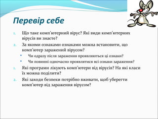 Перевір себе
1. Що таке комп’ютерний вірус? Які види комп’ютерних
вірусів ви знаєте?
2. За якими ознаками ознаками можна встановити, що
комп’ютер заражений вірусом?
 Чи одразу після зараження проявляються ці ознаки?
 Чи повинні одночасно проявлятися всі ознаки зараження?
1. Які програми лікують комп’ютери від вірусів? На які класи
їх можна поділити?
2. Які заходи безпеки потрібно вживати, щоб уберегти
комп’ютер від зараження вірусом?
 