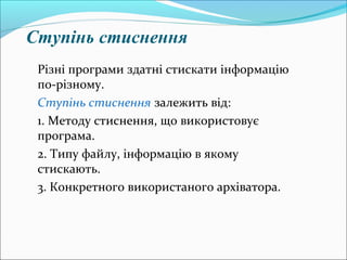 Ступінь стиснення
Різні програми здатні стискати інформацію
по-різному.
Ступінь стиснення залежить від:
1. Методу стиснення, що використовує
програма.
2. Типу файлу, інформацію в якому
стискають.
3. Конкретного використаного архіватора.
 
