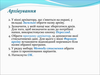 Архівування
2. У вікні архіватора, що з’явиться на екрані, у
вкладці Загальні обрати назву архіву.
3. Зазначити, у якій папці має зберігатися архів.
Для того, щоб визначити шлях до потрібної
папки, використовуємо кнопку Перегляд.
4. Обрати програму-архіватор, за допомогою якої
стискатимемо дані. Для цього у вікні Формат
архіву встановити відповідний перемикач біля
назви обраної програми.
5. У рядку вибору Методу стиснення обрати
один із пропонованих варіантів.
6. Натиснути OK.
 