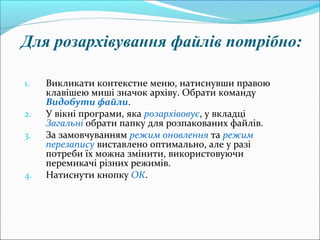 Для розархівування файлів потрібно:
1. Викликати контекстне меню, натиснувши правою
клавішею миші значок архіву. Обрати команду
Видобути файли.
2. У вікні програми, яка розархівовує, у вкладці
Загальні обрати папку для розпакованих файлів.
3. За замовчуванням режим оновлення та режим
перезапису виставлено оптимально, але у разі
потреби їх можна змінити, використовуючи
перемикачі різних режимів.
4. Натиснути кнопку ОК.
 