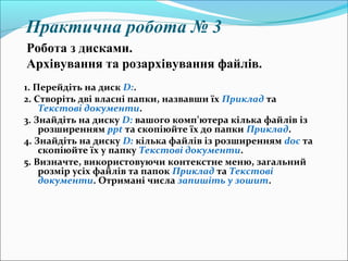 Практична робота № 3
1. Перейдіть на диск D:.
2. Створіть дві власні папки, назвавши їх Приклад та
Текстові документи.
3. Знайдіть на диску D: вашого комп’ютера кілька файлів із
розширенням ppt та скопіюйте їх до папки Приклад.
4. Знайдіть на диску D: кілька файлів із розширенням doc та
скопіюйте їх у папку Текстові документи.
5. Визначте, використовуючи контекстне меню, загальний
розмір усіх файлів та папок Приклад та Текстові
документи. Отримані числа запишіть у зошит.
Робота з дисками.
Архівування та розархівування файлів.
 
