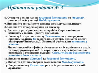 6. Створіть архіви папок Текстові документи та Приклад,
розташуйте їх у папці Мої документи.
7. Виконайте звичайне та швидке форматування дискет.
8. Скопіюйте створені архіви на дискету.
9. Визначте розміри створених архівів. Отримані числа
запишіть у зошит. Зробіть висновки.
10. Розпакуйте архіви у папку Тимчасова, яку попередньо
створіть на диску D: вашого комп’ютера. Визначте обсяги
відтвореної інформації. Отримані результати запишіть у
зошит.
11. Чи змінився обсяг файлів після того, як їх помістили в архів
та знову розпакували? Чи втратили ми якусь інформацію
внаслідок її стиснення в архіві? Сформулюйте висновок та
запишіть його у зошит.
12. Видаліть папки Приклад та Текстові документи.
13. Видаліть архіви, створені вами в папці Мої документи.
14. Видаліть папку Тимчасова разом із розпакованими в ній
архівами.
Практична робота № 3
 