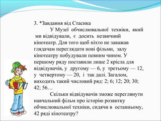 3. *Завдання від Стасика
У Музеї обчислювальної техніки, який
ми відвідували, є досить незвичний
кінотеатр. Для того щоб ніхто не заважав
глядачам переглядати нові фільми, залу
кінотеатру побудували певним чином. У
першому ряду поставили лише 2 крісла для
відвідувачів, у другому — 6, у третьому — 12,
у четвертому — 20, і так далі. Загалом,
виходить такий числовий ряд: 2; 6; 12; 20; 30;
42; 56…
Скільки відвідувачів зможе переглянути
навчальний фільм про історію розвитку
обчислювальної техніки, сидячи в останньому,
42 ряді кінотеатру?
 