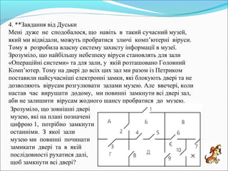 4. **Завдання від Дуськи
Мені дуже не сподобалося, що навіть в такий сучасний музей,
який ми відвідали, можуть пробратися злючі комп’ютерні віруси.
Тому я розробила власну систему захисту інформації в музеї.
Зрозуміло, що найбільшу небезпеку віруси становлять для зали
«Операційні системи» та для зали, у якій розташовано Головний
Комп’ютер. Тому на двері до всіх цих зал ми разом із Петриком
поставили найсучасніші електронні замки, які блокують двері та не
дозволяють вірусам розгулювати залами музею. Але ввечері, коли
настав час вирушати додому, ми повинні замкнути всі двері зал,
аби не залишити вірусам жодного шансу пробратися до музею.
Зрозуміло, що зовнішні двері
музею, які на плані позначені
цифрою 1, потрібно замкнути
останніми. З якої зали
музею ми повинні починати
замикати двері та в якій
послідовності рухатися далі,
щоб замкнути всі двері?
 