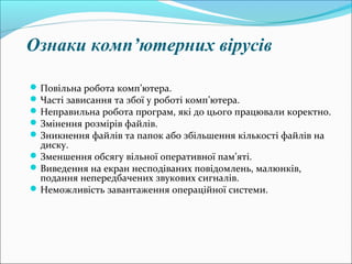 Ознаки комп’ютерних вірусів
Повільна робота комп’ютера.
Часті зависання та збої у роботі комп’ютера.
Неправильна робота програм, які до цього працювали коректно.
Змінення розмірів файлів.
Зникнення файлів та папок або збільшення кількості файлів на
диску.
Зменшення обсягу вільної оперативної пам’яті.
Виведення на екран несподіваних повідомлень, малюнків,
подання непередбачених звукових сигналів.
Неможливість завантаження операційної системи.
 