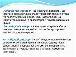 Антивірусні вартові – це невеличкі програми, що
постійно знаходяться в оперативній пам’яті комп’ютера
та подають певний сигнал, коли натрапляють на
комп’ютерний вірус, а вразі потреби лікують заражений
файл.
Антивірусні ревізори запам’ятовують початковий стан
системних областей, файлів та папок. Одразу після
завантаження операційної системи вони порівнюють
зафіксовану ситуацію, з тією, що є на даний момент на
комп’ютері.
Антивірусні сканери на вимогу користувача або за
певним розкладом перевіряють комп’ютер, шукаючи
ознаки зараження вірусом.
 