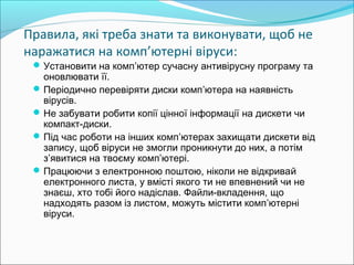Правила, які треба знати та виконувати, щоб не
наражатися на комп’ютерні віруси:
Установити на комп’ютер сучасну антивірусну програму та
оновлювати її.
Періодично перевіряти диски комп’ютера на наявність
вірусів.
Не забувати робити копії цінної інформації на дискети чи
компакт-диски.
Під час роботи на інших комп’ютерах захищати дискети від
запису, щоб віруси не змогли проникнути до них, а потім
з’явитися на твоєму комп’ютері.
Працюючи з електронною поштою, ніколи не відкривай
електронного листа, у вмісті якого ти не впевнений чи не
знаєш, хто тобі його надіслав. Файли-вкладення, що
надходять разом із листом, можуть містити комп’ютерні
віруси. 
 