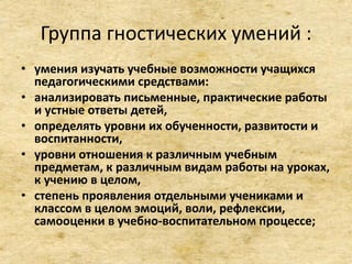 Группа гностических умений :
• умения изучать учебные возможности учащихся
педагогическими средствами:
• анализировать письменные, практические работы
и устные ответы детей,
• определять уровни их обученности, развитости и
воспитанности,
• уровни отношения к различным учебным
предметам, к различным видам работы на уроках,
к учению в целом,
• степень проявления отдельными учениками и
классом в целом эмоций, воли, рефлексии,
самооценки в учебно-воспитательном процессе;
 
