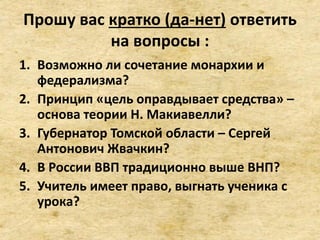 Прошу вас кратко (да-нет) ответить
на вопросы :
1. Возможно ли сочетание монархии и
федерализма?
2. Принцип «цель оправдывает средства» –
основа теории Н. Макиавелли?
3. Губернатор Томской области – Сергей
Антонович Жвачкин?
4. В России ВВП традиционно выше ВНП?
5. Учитель имеет право, выгнать ученика с
урока?
 