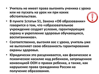• Учитель не имеет права выгонять ученика с урока
или не пускать на урок ни при каких
обстоятельствах.
• В пункте 1статьи 51, Закона «Об образовании»
говорится о том, что «образовательное
учреждение создает условия, гарантирующие
охрану и укрепление здоровья обучающихся,
воспитанников».
• Соответственно, выгоняя вас с урока, учитель уже
не выполняет свою обязанность гарантирования
охраны здоровья.
• Юридически это расценивается, как физическое и
психическое насилие над ребенком, запрещенное
конвенцией ООН о правах ребенка, а также, как
нарушение права гражданина России на
получение образования.
 