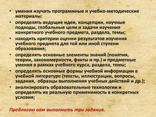 • умения изучать программные и учебно-методические
материалы:
• определять ведущие идеи, концепции, научные
подходы, глобальные цели и задачи изучения
конкретного учебного предмета, раздела, темы;
• находить критерии оценки результатов изучения
учебного предмета для той или иной ступени
образования;
• определять основные элементы знаний (понятия,
теории, закономерности, факты и пр.) и предметные
умения в рамках учебного курса, раздела, темы;
• определять основные формы учебной информации в
учебной литературе (тексты, иллюстрации, вопросы,
задания, образцы выполнения учебных действий и др.);
• анализировать образовательные технологии и
определять их реальную применимость в конкретных
условия;
Предлагаю вам выполнить три задания.
 