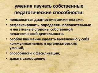 умения изучать собственные
педагогические способности:
• пользоваться диагностическими тестами,
• рефлексировать, определять положительные
и негативные стороны собственной
педагогической деятельности,
• особое внимание уделять выявлению у себя
коммуникативных и организаторских
умений,
• способности к фасилитации;
• давать самооценку;
 