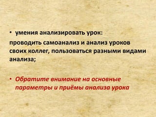 • умения анализировать урок:
проводить самоанализ и анализ уроков
своих коллег, пользоваться разными видами
анализа;
• Обратите внимание на основные
параметры и приёмы анализа урока
 