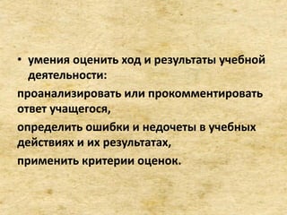 • умения оценить ход и результаты учебной
деятельности:
проанализировать или прокомментировать
ответ учащегося,
определить ошибки и недочеты в учебных
действиях и их результатах,
применить критерии оценок.
 