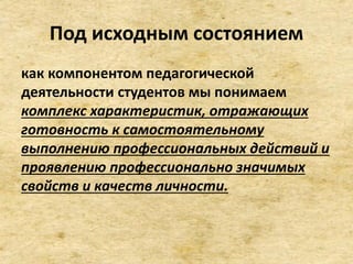 Под исходным состоянием
как компонентом педагогической
деятельности студентов мы понимаем
комплекс характеристик, отражающих
готовность к самостоятельному
выполнению профессиональных действий и
проявлению профессионально значимых
свойств и качеств личности.
 