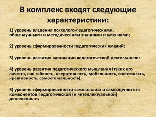 В комплекс входят следующие
характеристики:
1) уровень владения психолого-педагогическими,
общенаучными и методическими знаниями и умениями;
2) уровень сформированности педагогических умений;
3) уровень развития мотивации педагогической деятельности;
4) уровень развития педагогического мышления (таких его
качеств, как гибкость, оперативность, мобильность, системность,
креативность, самостоятельность);
5) уровень сформированности самоанализа и самооценки как
компонентов педагогической (и интеллектуальной)
деятельности;
 