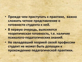 • Прежде чем приступать к практике, важно
сложить четкое представление о
готовности студента к ней.
• В первую очередь, выясняется
теоретическая готовность, т.е. наличие
психолого-педагогических знаний.
• Не овладевший теорией своей профессии
студент не может быть допущен к
прохождению педагогической практики.
 