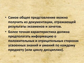 • Самое общее представление можно
получить из документации, отражающей
результаты экзаменов и зачетов.
• Более точная характеристика должна
предполагать информацию о
положительных и отрицательных сторонах
усвоенных знаний и умений по каждому
предмету (или циклу дисциплин).
 