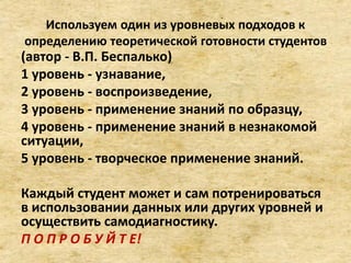 Используем один из уровневых подходов к
определению теоретической готовности студентов
(автор - В.П. Беспалько)
1 уровень - узнавание,
2 уровень - воспроизведение,
3 уровень - применение знаний по образцу,
4 уровень - применение знаний в незнакомой
ситуации,
5 уровень - творческое применение знаний.
Каждый студент может и сам потренироваться
в использовании данных или других уровней и
осуществить самодиагностику.
П О П Р О Б У Й Т Е!
 