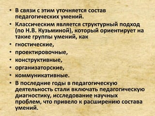 • В связи с этим уточняется состав
педагогических умений.
• Классическим является структурный подход
(по Н.В. Кузьминой), который ориентирует на
такие группы умений, как
• гностические,
• проектировочные,
• конструктивные,
• организаторские,
• коммуникативные.
• В последние годы в педагогическую
деятельность стали включать педагогическую
диагностику, исследование научных
проблем, что привело к расширению состава
умений.
 