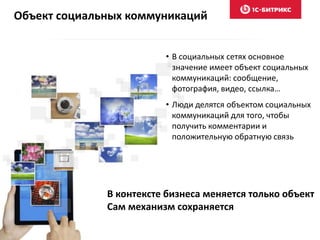 Объект социальных коммуникаций
• В социальных сетях основное
значение имеет объект социальных
коммуникаций: сообщение,
фотография, видео, ссылка…
• Люди делятся объектом социальных
коммуникаций для того, чтобы
получить комментарии и
положительную обратную связь
В контексте бизнеса меняется только объект
Сам механизм сохраняется
 