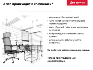 А что происходит в компаниях?
• медленное обсуждение идей
• часто «фидбек» по отчету получаете
через посредника
• мало обратной связи и она в основном
негативная
• не происходит накопления знаний,
данных
• истинные цели работы зачастую
непонятны
Не работает нейрохимия вовлечения
Только принуждение или
самомотивация
 