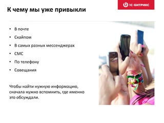 К чему мы уже привыкли
• В почте
• Скайпом
• В самых разных мессенджерах
• СМС
• По телефону
• Совещания
Чтобы найти нужную информацию,
сначала нужно вспомнить, где именно
это обсуждали.
 