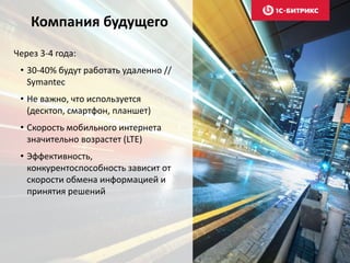 Компания будущего
Через 3-4 года:
• 30-40% будут работать удаленно //
Symantec
• Не важно, что используется
(десктоп, смартфон, планшет)
• Скорость мобильного интернета
значительно возрастет (LTE)
• Эффективность,
конкурентоспособность зависит от
скорости обмена информацией и
принятия решений
 