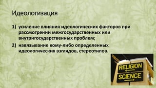 Идеологизация
1) усиление влияния идеологических факторов при
рассмотрении межгосударственных или
внутригосударственных проблем;
2) навязывание кому-либо определенных
идеологических взглядов, стереотипов.
 