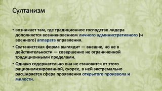 Султанизм
• возникает там, где традиционное господство лидера
дополняется возникновением личного административного (и
военного) аппарата управления.
• Султанистская форма выглядит — внешне, но не в
действительности — совершенно не ограниченной
традиционными пределами.
• Однако содержательно она не становится от этого
рационализированной, скорее, в ней экстремально
расширяется сфера проявления открытого произвола и
милости.
 
