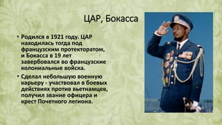 ЦАР, Бокасса
• Родился в 1921 году. ЦАР
находилась тогда под
французским протекторатом,
и Бокасса в 19 лет
завербовался во французские
колониальные войска.
• Сделал небольшую военную
карьеру - участвовал в боевых
действиях против вьетнамцев,
получил звание офицера и
крест Почетного легиона.
 