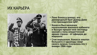 ИХ КАРЬЕРА
• Пока Бокасса воевал, его
двоюродный брат Давид Дако
стал президентом ЦАР.
• Бокасса был назначен
начальником военного кабинета
и быстро прошел всю лестницу
званий в полу-оперетточной
армии страны - от офицера до
маршала.
• Став маршалом, Бокасса захотел
большего и однажды сверг
своего кузена. Случилось это 1
января 1966 года.
 