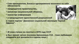 • Став президентом, Бокасса одновременно возложил на себя
обязанности
• председателя правительства,
• министра национальной обороны,
• министра информации
• и председателя единственной разрешенной
в стране партии "Движение социальной эволюции Черной
Африки".
• (В этом статусе он посетил в 1970 году СССР
и был принят лично генсеком Брежневым Л.И. , тоже любившим
соединять все должности в одном лице.)
 