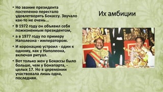 Их амбиции
• Но звание президента
постепенно перестало
удовлетворять Бокассу. Звучало
как-то не очень...
• В 1972 году он объявил себя
пожизненным президентом,
• а в 1977 году по примеру
Наполеона - императором.
• И коронацию устроил - один к
одному, как у Наполеона,
включая ритуал.
• Вот только жен у Бокассы было
больше, чем у Бонапарта, -
целых 17. Но в церемонии
участвовала лишь одна,
последняя.
 