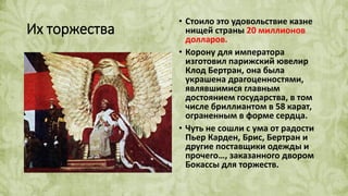 Их торжества
• Стоило это удовольствие казне
нищей страны 20 миллионов
долларов.
• Корону для императора
изготовил парижский ювелир
Клод Бертран, она была
украшена драгоценностями,
являвшимися главным
достоянием государства, в том
числе бриллиантом в 58 карат,
ограненным в форме сердца.
• Чуть не сошли с ума от радости
Пьер Карден, Брис, Бертран и
другие поставщики одежды и
прочего…, заказанного двором
Бокассы для торжеств.
 