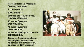 • На самолетах из Франции
были доставлены
• 7 тонн цветов,
• 5200 ливрей и
• 600 фраков и смокингов,
сшитых у Кардена,
• 25 тысяч бутылок
бургундского,
• 40 тысяч бутылок
шампанского,
• 10 тысяч приборов столового
серебра и т.д.
• Также из Парижа прибыли
дворецкие, кондитеры,
пиротехники и музыканты -
оркестр из 120 человек!
 