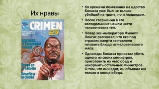 Их нравы
• Ко времени помазания на царство
Бокасса уже был не только
убийцей на троне, но и людоедом.
• После свержения в его
холодильнике нашли части
человеческих тел.
• Повар экс-императора Филипп
Ленгис рассказал, что его под
страхом смерти заставляли
готовить блюда из человеческого
мяса.
• Однажды Бокасса приказал убить
одного из своих министров,
приготовить из него обед и
накормить остальных министров.
О том, что они едят, он объявил им
только в конце обеда.
 